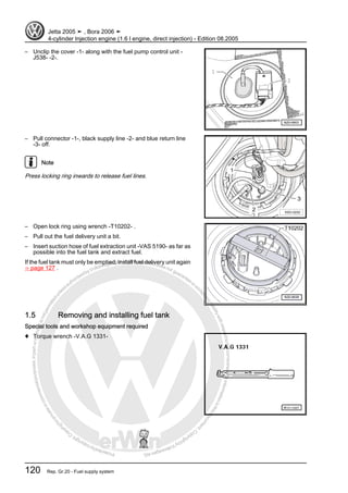 Protectedbycopyright.Copyi
ngforprivateorcommercialpurposes,inpartorinwhole,isnotpermittedunle
ssauthorisedbyVolkswagenAG.VolkswagenAGdoesnot guaranteeorac
ceptanyliabilitywithrespecttothecorrectnessofinformationinthisdocum
en
t.CopyrightbyVolkswagenAG.
– Unclip the cover -1- along with the fuel pump control unit -
J538- -2-.
– Pull connector -1-, black supply line -2- and blue return line
-3- off.
Note
Press locking ring inwards to release fuel lines.
– Open lock ring using wrench -T10202- .
– Pull out the fuel delivery unit a bit.
– Insert suction hose of fuel extraction unit -VAS 5190- as far as
possible into the fuel tank and extract fuel.
If the fuel tank must only be emptied, install fuel delivery unit again
⇒ page 127 .
1.5 Removing and installing fuel tank
Special tools and workshop equipment required
♦ Torque wrench -V.A.G 1331-
Jetta 2005 ➤ , Bora 2006 ➤
4-cylinder Injection engine (1.6 l engine, direct injection) - Edition 08.2005
120 Rep. Gr.20 - Fuel supply system
 