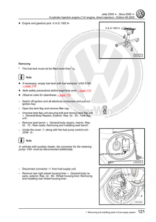 Protectedbycopyright.Copyi
ngforprivateorcommercialpurposes,inpartorinwhole,isnotpermittedunle
ssauthorisedbyVolkswagenAG.VolkswagenAGdoesnot guaranteeorac
ceptanyliabilitywithrespecttothecorrectnessofinformationinthisdocum
en
t.CopyrightbyVolkswagenAG.
♦ Engine and gearbox jack -V.A.G 1383 A-
Removing
• The fuel tank must not be filled more than 1/4.
Note
♦ If necessary, empty fuel tank with fuel extractor -VAS 5190-
⇒ page 118 .
♦ Note safety precautions before beginning work ⇒ page 115 .
♦ Observe rules for cleanliness ⇒ page 115 .
– Switch off ignition and all electrical consumers and pull out
ignition key.
– Open the tank flap and remove filler cap.
– Unscrew tank flap unit securing bolt and remove tank flap unit
⇒ General Body Repairs, Exterior; Rep. Gr. 55 ; Tank flap
unit .
– Remove seat bench ⇒ General body repairs, interior; Rep.
Gr. 72 ; Rear seats; Removing and installing seat bench .
– Unclip the cover -1- along with the fuel pump control unit -
J538- -2-.
Note
In vehicles with auxiliary heater, the connector for the metering
pump -V54- must be disconnected additionally.
– Disconnect connector -1- from fuel supply unit.
– Remove rear right wheel housing liner ⇒ General body re‐
pairs, exterior; Rep. Gr. 66 ; Wheel housing liner; Removing
and installing rear wheel housing liner .
Jetta 2005 ➤ , Bora 2006 ➤
4-cylinder Injection engine (1.6 l engine, direct injection) - Edition 08.2005
1. Removing and installing parts of fuel supply system 121
 