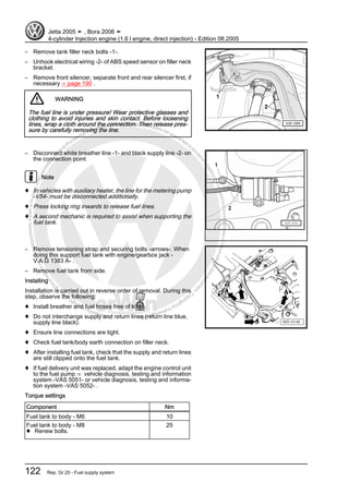 Protectedbycopyright.Copyi
ngforprivateorcommercialpurposes,inpartorinwhole,isnotpermittedunle
ssauthorisedbyVolkswagenAG.VolkswagenAGdoesnot guaranteeorac
ceptanyliabilitywithrespecttothecorrectnessofinformationinthisdocum
en
t.CopyrightbyVolkswagenAG.
– Remove tank filler neck bolts -1-.
– Unhook electrical wiring -2- of ABS speed sensor on filler neck
bracket.
– Remove front silencer, separate front and rear silencer first, if
necessary ⇒ page 190 .
WARNING
The fuel line is under pressure! Wear protective glasses and
clothing to avoid injuries and skin contact. Before loosening
lines, wrap a cloth around the connection. Then release pres‐
sure by carefully removing the line.
– Disconnect white breather line -1- and black supply line -2- on
the connection point.
Note
♦ In vehicles with auxiliary heater, the line for the metering pump
-V54- must be disconnected additionally.
♦ Press locking ring inwards to release fuel lines.
♦ A second mechanic is required to assist when supporting the
fuel tank.
– Remove tensioning strap and securing bolts -arrows-. When
doing this support fuel tank with engine/gearbox jack -
V.A.G 1383 A- .
– Remove fuel tank from side.
Installing
Installation is carried out in reverse order of removal. During this
step, observe the following:
♦ Install breather and fuel hoses free of kinks.
♦ Do not interchange supply and return lines (return line blue,
supply line black).
♦ Ensure line connections are tight.
♦ Check fuel tank/body earth connection on filler neck.
♦ After installing fuel tank, check that the supply and return lines
are still clipped onto the fuel tank.
♦ If fuel delivery unit was replaced, adapt the engine control unit
to the fuel pump ⇒ vehicle diagnosis, testing and information
system -VAS 5051- or vehicle diagnosis, testing and informa‐
tion system -VAS 5052- .
Torque settings
Component Nm
Fuel tank to body - M6 10
Fuel tank to body - M8
♦ Renew bolts.
25
Jetta 2005 ➤ , Bora 2006 ➤
4-cylinder Injection engine (1.6 l engine, direct injection) - Edition 08.2005
122 Rep. Gr.20 - Fuel supply system
 