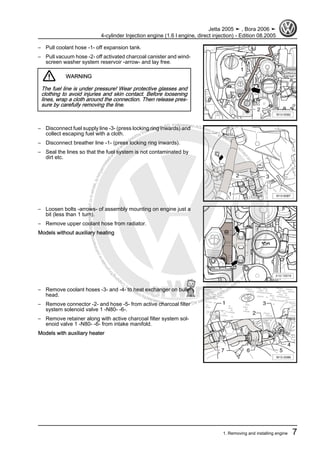 Protectedbycopyright.Copyi
ngforprivateorcommercialpurposes,inpartorinwhole,isnotpermittedunle
ssauthorisedbyVolkswagenAG.VolkswagenAGdoesnot guaranteeorac
ceptanyliabilitywithrespecttothecorrectnessofinformationinthisdocum
en
t.CopyrightbyVolkswagenAG.
– Pull coolant hose -1- off expansion tank.
– Pull vacuum hose -2- off activated charcoal canister and wind‐
screen washer system reservoir -arrow- and lay free.
WARNING
The fuel line is under pressure! Wear protective glasses and
clothing to avoid injuries and skin contact. Before loosening
lines, wrap a cloth around the connection. Then release pres‐
sure by carefully removing the line.
– Disconnect fuel supply line -3- (press locking ring inwards) and
collect escaping fuel with a cloth.
– Disconnect breather line -1- (press locking ring inwards).
– Seal the lines so that the fuel system is not contaminated by
dirt etc.
– Loosen bolts -arrows- of assembly mounting on engine just a
bit (less than 1 turn).
– Remove upper coolant hose from radiator.
Models without auxiliary heating
– Remove coolant hoses -3- and -4- to heat exchanger on bulk‐
head.
– Remove connector -2- and hose -5- from active charcoal filter
system solenoid valve 1 -N80- -6-.
– Remove retainer along with active charcoal filter system sol‐
enoid valve 1 -N80- -6- from intake manifold.
Models with auxiliary heater
Jetta 2005 ➤ , Bora 2006 ➤
4-cylinder Injection engine (1.6 l engine, direct injection) - Edition 08.2005
1. Removing and installing engine 7
 