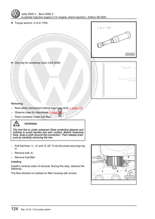 Protectedbycopyright.Copyi
ngforprivateorcommercialpurposes,inpartorinwhole,isnotpermittedunle
ssauthorisedbyVolkswagenAG.VolkswagenAGdoesnot guaranteeorac
ceptanyliabilitywithrespecttothecorrectnessofinformationinthisdocum
en
t.CopyrightbyVolkswagenAG.
♦ Torque wrench -V.A.G 1783-
♦ Drip tray for workshop hoist -VAS 6208-
Removing
– Note safety precautions before beginning work ⇒ page 115 .
– Observe rules for cleanliness ⇒ page 115 .
– Place container under fuel filter.
WARNING
The fuel line is under pressure! Wear protective glasses and
clothing to avoid injuries and skin contact. Before loosening
lines, wrap a cloth around the connection. Then release pres‐
sure by carefully removing the line.
– Pull fuel lines -1-, -2- and -3- off. To do this press securing ring
in.
– Remove bolt -4-.
– Remove fuel filter.
Installing
Install in reverse order of removal. During this step, observe the
following:
The flow direction is marked on filter housing with arrows.
Jetta 2005 ➤ , Bora 2006 ➤
4-cylinder Injection engine (1.6 l engine, direct injection) - Edition 08.2005
124 Rep. Gr.20 - Fuel supply system
 