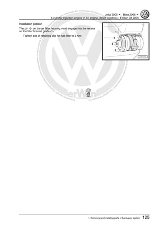 Protectedbycopyright.Copyi
ngforprivateorcommercialpurposes,inpartorinwhole,isnotpermittedunle
ssauthorisedbyVolkswagenAG.VolkswagenAGdoesnot guaranteeorac
ceptanyliabilitywithrespecttothecorrectnessofinformationinthisdocum
en
t.CopyrightbyVolkswagenAG.
Installation position
The pin -2- on the air filter housing must engage into the recess
on the filter bracket guide -1-.
– Tighten bolt of retaining clip for fuel filter to 3 Nm.
Jetta 2005 ➤ , Bora 2006 ➤
4-cylinder Injection engine (1.6 l engine, direct injection) - Edition 08.2005
1. Removing and installing parts of fuel supply system 125
 