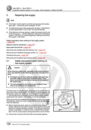 Protectedbycopyright.Copyi
ngforprivateorcommercialpurposes,inpartorinwhole,isnotpermittedunle
ssauthorisedbyVolkswagenAG.VolkswagenAGdoesnot guaranteeoracceptanyliabilitywithrespecttothecorrectnessofinformationinthisdocum
en
t.CopyrightbyVolkswagenAG.
2 Repairing fuel supply
Note
♦ Fuel hoses on the engine must be secured only with spring-
type clips ⇒ Electronic parts catalogue “ETKA” .
♦ To install spring-type clips spring-type clip pliers -VAS 5024 A-
or hose clamp pliers -V.A.G 1921- are recommended.
♦ If fuel delivery unit was replaced, adapt the engine control unit
to the fuel pump ⇒ vehicle diagnosis, testing and information
system -VAS 5051- or vehicle diagnosis, testing and informa‐
tion system -VAS 5052- .
Safety precautions when working on fuel supply system
⇒ page 126 .
Observe rules for cleanliness ⇒ page 127 .
Note crash fuel shut-off ⇒ page 127 .
Removing and installing fuel fuel delivery unit ⇒ page 127
Removing and installing fuel gauge sender -G- ⇒ page 129
Checking fuel pump ⇒ page 130
Removing and installing high-pressure pump ⇒ page 139
2.1 Safety precautions when working on
fuel supply system
Caution
When doing any repair work, especially in the engine compart‐
ment, pay attention to the following due to the cramped condi‐
tions:
♦ All wirings (e.g. for fuel, hydraulic system, activated char‐
coal filter system, coolant and refrigerant liquid, brake
liquid, vacuum) and electrical wirings are to be installed in
the original way.
♦ To avoid damages to the wiring ensure sufficient clear‐
ance to all moving or hot components.
The fuel pump is activated when switching on the ignition and by
the driver's door contact switch. Therefore, for safety reasons, the
fuel pump control unit -J538- -2- must be pulled out of the cover
-1- and the electrical connection must be disconnected, before
opening the fuel system, if the battery is not disconnected.
When removing and installing the fuel gauge sender or fuel pump
(fuel delivery unit) from a full or partly full fuel tank the following
must be observed:
♦ Before beginning work, place an extraction hose close to
sender opening in fuel tank to extract escaping fuel fumes and
switch on exhaust extraction system. If no exhaust extraction
system is available, a radial fan with a displacement greater
than 15 m3/h can be used providing that motor is not in air flow.
♦ Prevent skin contact with fuel! Wear fuel-resistant gloves!
Jetta 2005 ➤ , Bora 2006 ➤
4-cylinder Injection engine (1.6 l engine, direct injection) - Edition 08.2005
126 Rep. Gr.20 - Fuel supply system
 