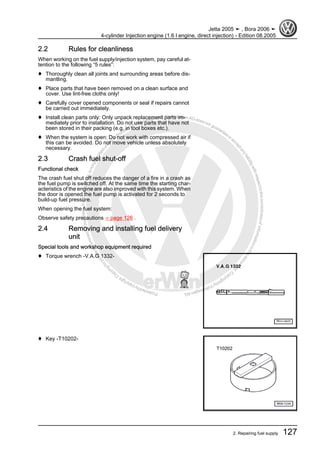 Protectedbycopyright.Copyi
ngforprivateorcommercialpurposes,inpartorinwhole,isnotpermittedunle
ssauthorisedbyVolkswagenAG.VolkswagenAGdoesnot guaranteeorac
ceptanyliabilitywithrespecttothecorrectnessofinformationinthisdocum
en
t.CopyrightbyVolkswagenAG.
2.2 Rules for cleanliness
When working on the fuel supply/injection system, pay careful at‐
tention to the following “5 rules”:
♦ Thoroughly clean all joints and surrounding areas before dis‐
mantling.
♦ Place parts that have been removed on a clean surface and
cover. Use lint-free cloths only!
♦ Carefully cover opened components or seal if repairs cannot
be carried out immediately.
♦ Install clean parts only: Only unpack replacement parts im‐
mediately prior to installation. Do not use parts that have not
been stored in their packing (e.g. in tool boxes etc.).
♦ When the system is open: Do not work with compressed air if
this can be avoided. Do not move vehicle unless absolutely
necessary.
2.3 Crash fuel shut-off
Functional check
The crash fuel shut off reduces the danger of a fire in a crash as
the fuel pump is switched off. At the same time the starting char‐
acteristics of the engine are also improved with this system. When
the door is opened the fuel pump is activated for 2 seconds to
build-up fuel pressure.
When opening the fuel system:
Observe safety precautions ⇒ page 126 .
2.4 Removing and installing fuel delivery
unit
Special tools and workshop equipment required
♦ Torque wrench -V.A.G 1332-
♦ Key -T10202-
Jetta 2005 ➤ , Bora 2006 ➤
4-cylinder Injection engine (1.6 l engine, direct injection) - Edition 08.2005
2. Repairing fuel supply 127
 