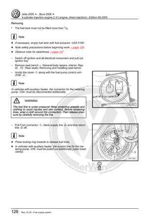 Protectedbycopyright.Copyi
ngforprivateorcommercialpurposes,inpartorinwhole,isnotpermittedunle
ssauthorisedbyVolkswagenAG.VolkswagenAGdoesnot guaranteeorac
ceptanyliabilitywithrespecttothecorrectnessofinformationinthisdocum
en
t.CopyrightbyVolkswagenAG.
Removing
• The fuel tank must not be filled more than 3/4.
Note
♦ If necessary, empty fuel tank with fuel extractor -VAS 5190- .
♦ Note safety precautions before beginning work ⇒ page 126 .
♦ Observe rules for cleanliness ⇒ page 127 .
– Switch off ignition and all electrical consumers and pull out
ignition key.
– Remove seat bench ⇒ General body repairs, interior; Rep.
Gr. 72 ; Rear seats; Removing and installing seat bench .
– Unclip the cover -1- along with the fuel pump control unit -
J538- -2-.
Note
In vehicles with auxiliary heater, the connector for the metering
pump -V54- must be disconnected additionally.
WARNING
The fuel line is under pressure! Wear protective glasses and
clothing to avoid injuries and skin contact. Before loosening
lines, wrap a cloth around the connection. Then release pres‐
sure by carefully removing the line.
– Pull 5 pin connector -1-, black supply line -2- and blue return
line -3- off.
Note
♦ Press locking ring inwards to release fuel lines.
♦ In vehicles with auxiliary heater, the suction line for the me‐
tering pump -V54- must be pulled out additionally (open lower
clamp).
Jetta 2005 ➤ , Bora 2006 ➤
4-cylinder Injection engine (1.6 l engine, direct injection) - Edition 08.2005
128 Rep. Gr.20 - Fuel supply system
 