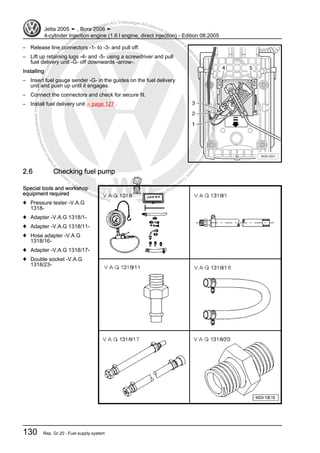 Protectedbycopyright.Copyi
ngforprivateorcommercialpurposes,inpartorinwhole,isnotpermittedunle
ssauthorisedbyVolkswagenAG.VolkswagenAGdoesnot guaranteeorac
ceptanyliabilitywithrespecttothecorrectnessofinformationinthisdocum
en
t.CopyrightbyVolkswagenAG.
– Release line connectors -1- to -3- and pull off.
– Lift up retaining lugs -4- and -5- using a screwdriver and pull
fuel delivery unit -G- off downwards -arrow-.
Installing
– Insert fuel gauge sender -G- in the guides on the fuel delivery
unit and push up until it engages.
– Connect the connectors and check for secure fit.
– Install fuel delivery unit ⇒ page 127 .
2.6 Checking fuel pump
Special tools and workshop
equipment required
♦ Pressure tester -V.A.G
1318-
♦ Adapter -V.A.G 1318/1-
♦ Adapter -V.A.G 1318/11-
♦ Hose adapter -V.A.G
1318/16-
♦ Adapter -V.A.G 1318/17-
♦ Double socket -V.A.G
1318/23-
Jetta 2005 ➤ , Bora 2006 ➤
4-cylinder Injection engine (1.6 l engine, direct injection) - Edition 08.2005
130 Rep. Gr.20 - Fuel supply system
 