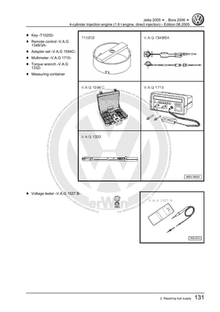 Protectedbycopyright.Copyi
ngforprivateorcommercialpurposes,inpartorinwhole,isnotpermittedunle
ssauthorisedbyVolkswagenAG.VolkswagenAGdoesnot guaranteeorac
ceptanyliabilitywithrespecttothecorrectnessofinformationinthisdocum
en
t.CopyrightbyVolkswagenAG.
♦ Key -T10202-
♦ Remote control -V.A.G
1348/3A-
♦ Adapter set -V.A.G 1594C-
♦ Multimeter -V.A.G 1715-
♦ Torque wrench -V.A.G
1332-
♦ Measuring container
♦ Voltage tester -V.A.G 1527 B-
Jetta 2005 ➤ , Bora 2006 ➤
4-cylinder Injection engine (1.6 l engine, direct injection) - Edition 08.2005
2. Repairing fuel supply 131
 
