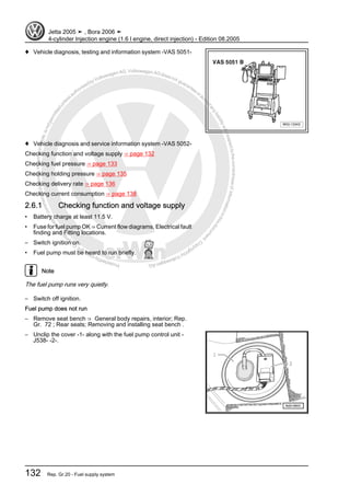 Protectedbycopyright.Copyi
ngforprivateorcommercialpurposes,inpartorinwhole,isnotpermittedunle
ssauthorisedbyVolkswagenAG.VolkswagenAGdoesnot guaranteeorac
ceptanyliabilitywithrespecttothecorrectnessofinformationinthisdocum
en
t.CopyrightbyVolkswagenAG.
♦ Vehicle diagnosis, testing and information system -VAS 5051-
♦ Vehicle diagnosis and service information system -VAS 5052-
Checking function and voltage supply ⇒ page 132
Checking fuel pressure ⇒ page 133
Checking holding pressure ⇒ page 135
Checking delivery rate ⇒ page 136
Checking current consumption ⇒ page 138
2.6.1 Checking function and voltage supply
• Battery charge at least 11.5 V.
• Fuse for fuel pump OK ⇒ Current flow diagrams, Electrical fault
finding and Fitting locations.
– Switch ignition on.
• Fuel pump must be heard to run briefly.
Note
The fuel pump runs very quietly.
– Switch off ignition.
Fuel pump does not run
– Remove seat bench ⇒ General body repairs, interior; Rep.
Gr. 72 ; Rear seats; Removing and installing seat bench .
– Unclip the cover -1- along with the fuel pump control unit -
J538- -2-.
Jetta 2005 ➤ , Bora 2006 ➤
4-cylinder Injection engine (1.6 l engine, direct injection) - Edition 08.2005
132 Rep. Gr.20 - Fuel supply system
 