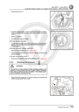 Protectedbycopyright.Copyi
ngforprivateorcommercialpurposes,inpartorinwhole,isnotpermittedunle
ssauthorisedbyVolkswagenAG.VolkswagenAGdoesnot guaranteeorac
ceptanyliabilitywithrespecttothecorrectnessofinformationinthisdocum
en
t.CopyrightbyVolkswagenAG.
– Pull connector off -1-.
– Connect voltage tester -V.A.G 1527 B- to the outer contacts
of the connector with auxiliary cables from adapter set -V.A.G
1594 C- .
– Switch on ignition.
• The LED must light up briefly.
LED does not light up briefly:
– Locate and eliminate open circuit referring to current flow di‐
agram ⇒ Current flow diagrams, Electrical fault finding and
Fitting locations.
LED lights up briefly (voltage supply OK):
– Remove the fuel delivery unit ⇒ page 127 .
– Check that the electrical wires between flange and fuel pump
are connected.
If no open circuit can be found:
– Fuel pump is defective. Renew fuel delivery unit ⇒ page 127 .
2.6.2 Checking fuel pressure
WARNING
The fuel line is under pressure! Wear protective glasses and
clothing to avoid injuries and skin contact. Before loosening
lines, wrap a cloth around the connection. Then release pres‐
sure by carefully removing the line.
– Disconnect fuel supply line -3- (press locking ring inwards) and
collect escaping fuel with a cloth.
Jetta 2005 ➤ , Bora 2006 ➤
4-cylinder Injection engine (1.6 l engine, direct injection) - Edition 08.2005
2. Repairing fuel supply 133
 