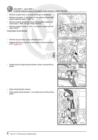 Protectedbycopyright.Copyi
ngforprivateorcommercialpurposes,inpartorinwhole,isnotpermittedunle
ssauthorisedbyVolkswagenAG.VolkswagenAGdoesnot guaranteeorac
ceptanyliabilitywithrespecttothecorrectnessofinformationinthisdocum
en
t.CopyrightbyVolkswagenAG.
– Remove coolant hose -3- to heat exchanger on bulkhead.
– Remove connector -2- and hose -5- from active charcoal filter
system solenoid valve 1 -N80- -6-.
– Remove retainer along with active charcoal filter system sol‐
enoid valve 1 -N80- -6- from intake manifold.
– Remove coolant hoses -1- and -7- on heater coolant shut-off
valve -N279- .
Continuation for all vehicles
– Pull the vacuum hose -arrow- off brake servo.
– Release the front connector on the engine control unit and pull
it off ⇒ page 179 .
– Unlock duct for engine wiring harness -arrow- and pull off up‐
wards.
– Open wiring bracket -arrows-.
– Take engine wiring harness -1- to control unit out of the wiring
guide.
Jetta 2005 ➤ , Bora 2006 ➤
4-cylinder Injection engine (1.6 l engine, direct injection) - Edition 08.2005
8 Rep. Gr.10 - Removing and installing engine
 