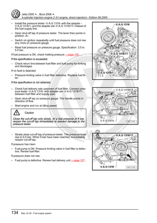Protectedbycopyright.Copyi
ngforprivateorcommercialpurposes,inpartorinwhole,isnotpermittedunle
ssauthorisedbyVolkswagenAG.VolkswagenAGdoesnot guaranteeorac
ceptanyliabilitywithrespecttothecorrectnessofinformationinthisdocum
en
t.CopyrightbyVolkswagenAG.
– Install the pressure tester -V.A.G 1318- with the adapter -
V.A.G 1318/1- and the adapter set -V.A.G 1318/17- instead of
the fuel supply line.
– Open shut-off tap of pressure tester. The lever then points in
position -A-.
– Switch on ignition repeatedly until fuel pressure does not rise
any more on pressure gauge.
– Read fuel pressure on pressure gauge. Specification: 3.5 to
5.0 bar.
If fuel pressure is OK, check holding pressure ⇒ page 135 .
If the specification is exceeded:
– Check return line between fuel filter and fuel pump for kinking
and blockages.
If no fault is detected:
– Pressure limiting valve in fuel filter defective. Replace fuel fil‐
ter.
If the specification is not obtained:
– Check fuel delivery rate upstream of fuel filter. Connect pres‐
sure tester -V.A.G 1318- with adapter set -V.A.G 1318/17-
between fuel filter and supply pipe.
– Open shut-off tap on pressure gauge. The handle points in
direction of flow.
– Start engine and run at idling speed.
Caution
Close the cut-off tap only slowly. At a fuel pressure of 8 bar,
reopen the cut-off tap immediately to prevent damage to the
pressure tester.
– Slowly close cut-off tap of pressure tester. The pressure must
rise to 6.0 bar. When 6 bar have been reached, immediately
reopen cut-off tap.
If pressure has risen:
– Fuel pump is OK. Pressure limiting valve in fuel filter is defec‐
tive. Renew fuel filter.
If pressure does not rise:
– Fuel pump is defective. Renew fuel delivery unit ⇒ page 127 .
Jetta 2005 ➤ , Bora 2006 ➤
4-cylinder Injection engine (1.6 l engine, direct injection) - Edition 08.2005
134 Rep. Gr.20 - Fuel supply system
 