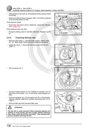 Protectedbycopyright.Copyi
ngforprivateorcommercialpurposes,inpartorinwhole,isnotpermittedunle
ssauthorisedbyVolkswagenAG.VolkswagenAGdoesnot guaranteeorac
ceptanyliabilitywithrespecttothecorrectnessofinformationinthisdocum
en
t.CopyrightbyVolkswagenAG.
– After pressure has built up, immediately close pressure tester
cut-off tap.
– Observe pressure drop on gauge. After 10 minutes, pressure
must not drop below 3.0 bar.
If the pressure drops:
– Fuel pump non-return valve is defective, renew fuel delivery
unit ⇒ page 127 .
If the pressure does not drop:
– Pressure limiting valve in fuel filter defective. Replace fuel fil‐
ter.
2.6.4 Checking delivery rate
– Remove seat bench ⇒ General body repairs, interior; Rep.
Gr. 72 ; Rear seats; Removing and installing seat bench .
– Unclip the cover -1- along with the fuel pump control unit -
J538- -2-.
– Pull connector off -1-.
– Connect remote control -V.A.G 1348/3A- to contact -1(+)- of
fuel pump and contact -1(+)- of connector using adapter ca‐
bles.
– Connect contacts -6(-)- of connector and -5(-)- of fuel pump
using an adapter cable from auxiliary measuring set -V.A.G
1594 C- .
– Remove filler cap from fuel tank filler neck.
WARNING
The fuel line is under pressure! Wear protective glasses and
clothing to avoid injuries and skin contact. Before loosening
lines, wrap a cloth around the connection. Then release pres‐
sure by carefully removing the line.
Jetta 2005 ➤ , Bora 2006 ➤
4-cylinder Injection engine (1.6 l engine, direct injection) - Edition 08.2005
136 Rep. Gr.20 - Fuel supply system
 