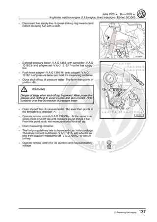 Protectedbycopyright.Copyi
ngforprivateorcommercialpurposes,inpartorinwhole,isnotpermittedunle
ssauthorisedbyVolkswagenAG.VolkswagenAGdoesnot guaranteeorac
ceptanyliabilitywithrespecttothecorrectnessofinformationinthisdocum
en
t.CopyrightbyVolkswagenAG.
– Disconnect fuel supply line -3- (press locking ring inwards) and
collect escaping fuel with a cloth.
– Connect pressure tester -V.A.G 1318- with connector -V.A.G
1318/23- and adapter set -V.A.G 1318/17- to the fuel supply
line.
– Push hose adapter -V.A.G 1318/16- onto adapter -V.A.G
1318/11- of pressure tester and hold it in measuring container.
– Close shut-off tap of pressure tester. The lever then points in
position -B-.
WARNING
Danger of spray when shut-off tap is opened. Wear protective
glasses and clothing to avoid injuries and skin contact. Hold
container over free connection of pressure tester.
– Open shut-off tap of pressure tester. The lever then points in
the through flow direction -A-.
– Operate remote control -V.A.G 1348/3A- . At the same time
slowly close shut-off tap until pressure gauge shows 4 bar.
From this point on do not move position of shut-off tap.
– Drain measuring container.
– The fuel pump delivery rate is dependent upon battery voltage.
Therefore connect multimeter -V.A.G 1715- with adapter ca‐
bles from auxiliary measuring set -V.A.G 1594C- to vehicle
battery.
– Operate remote control for 30 seconds and measure battery
voltage.
Jetta 2005 ➤ , Bora 2006 ➤
4-cylinder Injection engine (1.6 l engine, direct injection) - Edition 08.2005
2. Repairing fuel supply 137
 