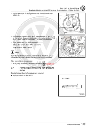 Protectedbycopyright.Copyi
ngforprivateorcommercialpurposes,inpartorinwhole,isnotpermittedunle
ssauthorisedbyVolkswagenAG.VolkswagenAGdoesnot guaranteeorac
ceptanyliabilitywithrespecttothecorrectnessofinformationinthisdocum
en
t.CopyrightbyVolkswagenAG.
– Unclip the cover -1- along with the fuel pump control unit -
J538- -2-.
– Connect the current clamp -A- of the multimeter -V.A.G 1715-
or the vehicle diagnosis, testing and information system -VAS
5051- to the cable -B- to contact 1 of the 5-pin connector.
– Start engine and run at idling speed.
– Check the current draw of the fuel pump.
Specification: max. 9 amps.
Note
If the fuel system malfunction is intermittent, the check can be
performed during a road test, but a 2nd person is necessary.
If the current draw is exceeded:
– Fuel pump is defective. Renew fuel delivery unit ⇒ page 127 .
2.7 Removing and installing high-pressure
pump
Special tools and workshop equipment required
♦ Torque wrench -V.A.G 1410-
Jetta 2005 ➤ , Bora 2006 ➤
4-cylinder Injection engine (1.6 l engine, direct injection) - Edition 08.2005
2. Repairing fuel supply 139
 