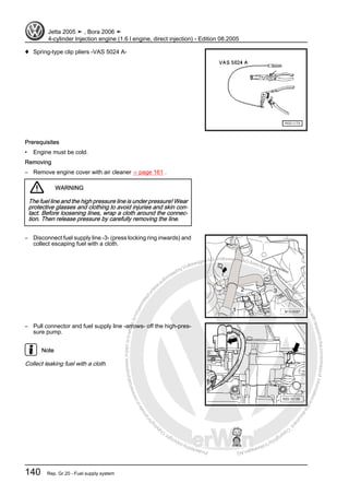 Protectedbycopyright.Copyi
ngforprivateorcommercialpurposes,inpartorinwhole,isnotpermittedunle
ssauthorisedbyVolkswagenAG.VolkswagenAGdoesnot guaranteeorac
ceptanyliabilitywithrespecttothecorrectnessofinformationinthisdocum
en
t.CopyrightbyVolkswagenAG.
♦ Spring-type clip pliers -VAS 5024 A-
Prerequisites
• Engine must be cold.
Removing
– Remove engine cover with air cleaner ⇒ page 161 .
WARNING
The fuel line and the high pressure line is under pressure! Wear
protective glasses and clothing to avoid injuries and skin con‐
tact. Before loosening lines, wrap a cloth around the connec‐
tion. Then release pressure by carefully removing the line.
– Disconnect fuel supply line -3- (press locking ring inwards) and
collect escaping fuel with a cloth.
– Pull connector and fuel supply line -arrows- off the high-pres‐
sure pump.
Note
Collect leaking fuel with a cloth.
Jetta 2005 ➤ , Bora 2006 ➤
4-cylinder Injection engine (1.6 l engine, direct injection) - Edition 08.2005
140 Rep. Gr.20 - Fuel supply system
 