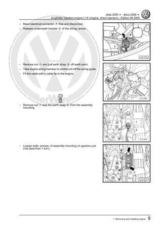 Protectedbycopyright.Copyi
ngforprivateorcommercialpurposes,inpartorinwhole,isnotpermittedunle
ssauthorisedbyVolkswagenAG.VolkswagenAGdoesnot guaranteeorac
ceptanyliabilitywithrespecttothecorrectnessofinformationinthisdocum
en
t.CopyrightbyVolkswagenAG.
– Move electrical connector -1- free and disconnect.
– Release underneath bracket -2- of the wiring -arrow-.
– Remove nut -1- and pull earth strap -2- off earth point.
– Take engine wiring harness to control unit off the wiring guide.
– Fit the cable with a cable tie to the engine.
– Remove nut -1- and the earth strap -2- from the assembly
mounting.
– Loosen bolts -arrows- of assembly mounting on gearbox just
a bit (less than 1 turn).
Jetta 2005 ➤ , Bora 2006 ➤
4-cylinder Injection engine (1.6 l engine, direct injection) - Edition 08.2005
1. Removing and installing engine 9
 