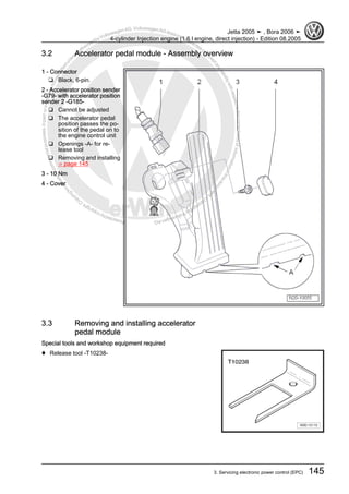 Protectedbycopyright.Copyi
ngforprivateorcommercialpurposes,inpartorinwhole,isnotpermittedunle
ssauthorisedbyVolkswagenAG.VolkswagenAGdoesnot guaranteeorac
ceptanyliabilitywithrespecttothecorrectnessofinformationinthisdocum
en
t.CopyrightbyVolkswagenAG.
3.2 Accelerator pedal module - Assembly overview
1 - Connector
❑ Black, 6-pin.
2 - Accelerator position sender
-G79- with accelerator position
sender 2 -G185-
❑ Cannot be adjusted
❑ The accelerator pedal
position passes the po‐
sition of the pedal on to
the engine control unit
❑ Openings -A- for re‐
lease tool
❑ Removing and installing
⇒ page 145
3 - 10 Nm
4 - Cover
3.3 Removing and installing accelerator
pedal module
Special tools and workshop equipment required
♦ Release tool -T10238-
Jetta 2005 ➤ , Bora 2006 ➤
4-cylinder Injection engine (1.6 l engine, direct injection) - Edition 08.2005
3. Servicing electronic power control (EPC) 145
 