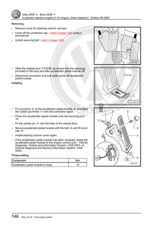 Protectedbycopyright.Copyi
ngforprivateorcommercialpurposes,inpartorinwhole,isnotpermittedunle
ssauthorisedbyVolkswagenAG.VolkswagenAGdoesnot guaranteeorac
ceptanyliabilitywithrespecttothecorrectnessofinformationinthisdocum
en
t.CopyrightbyVolkswagenAG.
Removing
– Remove cover for steering column -arrows-.
– Lever off the protective cap ⇒ Item 4 (page 145) using a
screwdriver.
– Unbolt securing bolt ⇒ Item 3 (page 145) .
– Slide the release tool -T10238- as shown into the openings
provided to the stop and take accelerator pedal module off.
– Disconnect connector and pull cable guide off accelerator
pedal module.
Installing
– Fit connector -2- to the accelerator pedal module -5- and slide
the rubber grommet -1- onto the connector again.
– Press the accelerator pedal module onto the securing pins
-6-.
– Fit the centre pin -7- into the hole of the vehicle floor.
– Secure accelerator pedal module with the bolt -3- and fit cover
cap -4-.
– Install steering column cover again.
– If the accelerator pedal module has been renewed, adapt the
accelerator pedal module to the engine control unit⇒ Vehicle
Diagnosis, Testing and Information System -VAS 5051- or
Vehicle Diagnosis and Service Information System -VAS
5052- .
Torque setting
Component Nm
Accelerator pedal module to body 10
Jetta 2005 ➤ , Bora 2006 ➤
4-cylinder Injection engine (1.6 l engine, direct injection) - Edition 08.2005
146 Rep. Gr.20 - Fuel supply system
 