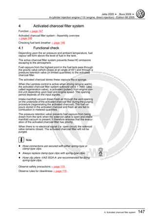 Protectedbycopyright.Copyi
ngforprivateorcommercialpurposes,inpartorinwhole,isnotpermittedunle
ssauthorisedbyVolkswagenAG.VolkswagenAGdoesnot guaranteeorac
ceptanyliabilitywithrespecttothecorrectnessofinformationinthisdocum
en
t.CopyrightbyVolkswagenAG.
4 Activated charcoal filter system
Function ⇒ page 147
Activated charcoal filter system - Assembly overview
⇒ page 148
Checking fuel tank breather ⇒ page 148
4.1 Functional check
Depending upon the air pressure and ambient temperature, fuel
vapour will form above the level of fuel in the tank.
The active charcoal filter system prevents these HC emissions
escaping to the atmosphere.
Fuel vapours from the highest point in the fuel tank pass through
the gravity valve (which closes at an angle of 45°) and through a
pressure retention valve (in limited quantities) to the activated
charcoal filter.
The activated charcoal stores these vapours like a sponge.
When the Lambda control is active when driving (engine warm),
the activated charcoal filter system solenoid valve 1 -N80- (also
called regeneration valve), is activated (pulsed) from engine con‐
trol unit depending upon load and engine speed. The opening
period depends on the input signals.
Intake manifold vacuum draws fresh air through the vent opening
on the underside of the activated charcoal filter during the purging
procedure (regenerating the activated charcoal). The fuel va‐
pours stored in the activated charcoal and fresh air are fed to
combustion in metered quantities.
The pressure retention valve prevents fuel vapours from being
drawn from the tank when the solenoid valve is open and intake
manifold vacuum is present. It therefore ensures that the evacu‐
ation of the activated charcoal filter has priority.
When there is no electrical signal (i.e. open circuit) the solenoid
valve remains closed. The activated charcoal filter will not be
purged.
Note
♦ Hose connections are secured with either spring-type or
clamp-type clips.
♦ Always replace clamp-type clips with spring-type clips.
♦ Hose clip pliers -VAS 5024 A- are recommended for fitting
spring-type clips.
Observe safety precautions ⇒ page 115 .
Observe rules for cleanliness ⇒ page 115 .
Jetta 2005 ➤ , Bora 2006 ➤
4-cylinder Injection engine (1.6 l engine, direct injection) - Edition 08.2005
4. Activated charcoal filter system 147
 
