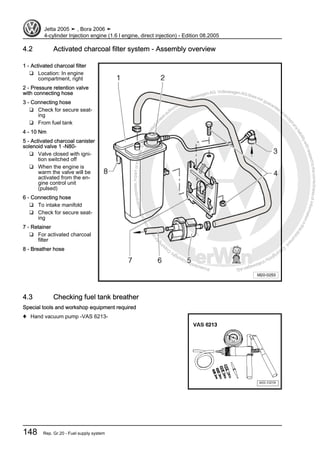 Protectedbycopyright.Copyi
ngforprivateorcommercialpurposes,inpartorinwhole,isnotpermittedunle
ssauthorisedbyVolkswagenAG.VolkswagenAGdoesnot guaranteeorac
ceptanyliabilitywithrespecttothecorrectnessofinformationinthisdocum
en
t.CopyrightbyVolkswagenAG.
4.2 Activated charcoal filter system - Assembly overview
1 - Activated charcoal filter
❑ Location: In engine
compartment, right
2 - Pressure retention valve
with connecting hose
3 - Connecting hose
❑ Check for secure seat‐
ing
❑ From fuel tank
4 - 10 Nm
5 - Activated charcoal canister
solenoid valve 1 -N80-
❑ Valve closed with igni‐
tion switched off
❑ When the engine is
warm the valve will be
activated from the en‐
gine control unit
(pulsed)
6 - Connecting hose
❑ To intake manifold
❑ Check for secure seat‐
ing
7 - Retainer
❑ For activated charcoal
filter
8 - Breather hose
4.3 Checking fuel tank breather
Special tools and workshop equipment required
♦ Hand vacuum pump -VAS 6213-
Jetta 2005 ➤ , Bora 2006 ➤
4-cylinder Injection engine (1.6 l engine, direct injection) - Edition 08.2005
148 Rep. Gr.20 - Fuel supply system
 