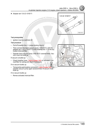 Protectedbycopyright.Copyi
ngforprivateorcommercialpurposes,inpartorinwhole,isnotpermittedunle
ssauthorisedbyVolkswagenAG.VolkswagenAGdoesnot guaranteeorac
ceptanyliabilitywithrespecttothecorrectnessofinformationinthisdocum
en
t.CopyrightbyVolkswagenAG.
♦ Adapter set -V.A.G 1318/17-
Test prerequisites
• Ignition must be switched off.
Test procedure
– Pull off breather line -1- (press locking ring in).
– Then connect the hand vacuum pump -VAS 6213- with the
adapter set -V.A.G 1318/17- to the breather line -1- to the ac‐
tivated charcoal filter.
– Operate hand vacuum pump -VAS 6213- several times. Vac‐
uum must not build-up.
If vacuum a builds-up:
– Check breather hose ⇒ Item 8 (page 148) on activated char‐
coal filter for soiling and clean if necessary.
If no vacuum builds up:
– Temporarily seal breather connection ⇒ Item 8 (page 148) and
operate vacuum pump again several times. A vacuum must
build up.
If no vacuum builds up:
– Renew activated charcoal filter.
Jetta 2005 ➤ , Bora 2006 ➤
4-cylinder Injection engine (1.6 l engine, direct injection) - Edition 08.2005
4. Activated charcoal filter system 149
 