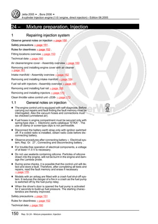 Protectedbycopyright.Copyi
ngforprivateorcommercialpurposes,inpartorinwhole,isnotpermittedunle
ssauthorisedbyVolkswagenAG.VolkswagenAGdoesnot guaranteeorac
ceptanyliabilitywithrespecttothecorrectnessofinformationinthisdocum
en
t.CopyrightbyVolkswagenAG.
24 – Mixture preparation, Injection
1 Repairing injection system
Observe general notes on injection ⇒ page 150 .
Safety precautions ⇒ page 151 .
Rules for cleanliness ⇒ page 152 .
Fitting locations overview ⇒ page 153
Technical data ⇒ page 160
Air cleaner/engine cover - Assembly overview ⇒ page 160
Removing and installing engine cover with air cleaner
⇒ page 161
Intake manifold - Assembly overview ⇒ page 162
Removing and installing intake manifold ⇒ page 164
Fuel rail with injectors - Assembly overview ⇒ page 167
Removing and installing fuel rail ⇒ page 168
Removing and installing injectors ⇒ page 170
Clean throttle valve control unit -J338- ⇒ page 173
1.1 General notes on injection
♦ The engine control unit is equipped with self-diagnosis. Before
carrying out repairs and fault finding the fault memory must be
interrogated. Also the vacuum hoses and connections must
be checked (unmetered air).
♦ Fuel hoses in engine compartment must be secured only with
spring-type clips ⇒ Electronic parts catalogue “ETKA” . The
use of clamp or screw-type clips is not permissible.
♦ Disconnect the battery earth strap.only with ignition switched
off. If a coded radio is installed, obtain radio code before dis‐
connecting battery.
♦ Observe procedures after connecting battery ⇒ Electrical sys‐
tem; Rep. Gr. 27 ; Connecting and disconnecting battery .
♦ For trouble-free operation of electrical components, a voltage
of at least 11.5 V is necessary.
♦ Do not use sealants containing silicone. Particles of silicone
drawn into the engine, will not be burnt in the engine and dam‐
age the Lambda probe.
♦ During some checks, it is possible that the control unit will de‐
tect and store a fault. Therefore, after completing all tests and
repairs, read the fault memory and erase if necessary
⇒ page 178 .
♦ Models with an airbag are fitted with a crash fuel shut-off sys‐
tem. It reduces the danger of a fire in a crash as the fuel pump
is switched off by the fuel pump relay.
♦ When the driver's door is opened the fuel pump is activated
for 2 seconds to build-up fuel pressure. The starting charac‐
teristics are thereby improved.
Safety precautions ⇒ page 151
Rules for cleanliness ⇒ page 152
Technical data ⇒ page 160
Jetta 2005 ➤ , Bora 2006 ➤
4-cylinder Injection engine (1.6 l engine, direct injection) - Edition 08.2005
150 Rep. Gr.24 - Mixture preparation, Injection
 