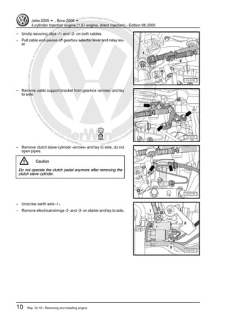 Protectedbycopyright.Copyi
ngforprivateorcommercialpurposes,inpartorinwhole,isnotpermittedunle
ssauthorisedbyVolkswagenAG.VolkswagenAGdoesnot guaranteeorac
ceptanyliabilitywithrespecttothecorrectnessofinformationinthisdocum
en
t.CopyrightbyVolkswagenAG.
– Unclip securing clips -1- and -2- on both cables.
– Pull cable end-pieces off gearbox selector lever and relay lev‐
er.
– Remove cable support bracket from gearbox -arrows- and lay
to side.
– Remove clutch slave cylinder -arrows- and lay to side, do not
open pipes.
Caution
Do not operate the clutch pedal anymore after removing the
clutch slave cylinder.
– Unscrew earth wire -1-.
– Remove electrical wirings -2- and -3- on starter and lay to side.
Jetta 2005 ➤ , Bora 2006 ➤
4-cylinder Injection engine (1.6 l engine, direct injection) - Edition 08.2005
10 Rep. Gr.10 - Removing and installing engine
 