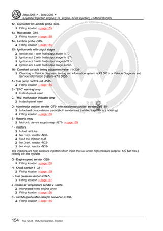 Protectedbycopyright.Copyi
ngforprivateorcommercialpurposes,inpartorinwhole,isnotpermittedunle
ssauthorisedbyVolkswagenAG.VolkswagenAGdoesnot guaranteeorac
ceptanyliabilitywithrespecttothecorrectnessofinformationinthisdocum
en
t.CopyrightbyVolkswagenAG.
12 - Connector for Lambda probe -G39-
❑ Fitting location ⇒ page 155
13 - Hall sender -G40-
❑ Fitting location ⇒ page 159
14 - Lambda probe -G39-
❑ Fitting location ⇒ page 155
15 - Ignition coils with output stages
❑ Ignition coil 1 with final output stage -N70-
❑ Ignition coil 2 with final output stage -N127-
❑ Ignition coil 3 with final output stage -N291-
❑ Ignition coil 4 with final output stage -N292-
16 - Camshaft variable timing adjustment valve 1 -N205-
❑ Checking ⇒ Vehicle diagnosis, testing and information system -VAS 5051- or Vehicle Diagnosis and
Service Information System -VAS 5052-
A - Fuel pump control unit -J538-
❑ Fitting location ⇒ page 155
B - “EPC” warning lamp
❑ In dash panel insert
C - “MIL” malfunction indicator lamp
❑ In dash panel insert
D - Accelerator position sender -G79- with accelerator position sender 2 -G185-
❑ In footwell on accelerator pedal (both senders are installed together in a housing)
❑ Fitting location ⇒ page 156
E - Motronic relay
❑ Motronic current supply relay -J271- ⇒ page 159
F - Injectors
❑ In fuel rail tube
❑ No. 1 cyl. injector -N30-
❑ No.2 cyl. injector -N31-
❑ No. 3 cyl. injector -N32-
❑ No. 4 cyl. injector -N33-
The injectors are high-pressure injectors which inject the fuel under high pressure (approx. 120 bar max.)
directly into the cylinder.
G - Engine speed sender -G28-
❑ Fitting location ⇒ page 158
H - Knock sensor 1 -G61-
❑ Fitting location ⇒ page 159
I - Fuel pressure sender -G247-
❑ Fitting location ⇒ page 157
J - Intake air temperature sender 2 -G299-
❑ Intergrated in the engine cover
❑ Fitting location ⇒ page 158
K - Lambda probe after catalytic converter -G130-
❑ Fitting location ⇒ page 155
Jetta 2005 ➤ , Bora 2006 ➤
4-cylinder Injection engine (1.6 l engine, direct injection) - Edition 08.2005
154 Rep. Gr.24 - Mixture preparation, Injection
 
