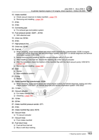 Protectedbycopyright.Copyi
ngforprivateorcommercialpurposes,inpartorinwhole,isnotpermittedunle
ssauthorisedbyVolkswagenAG.VolkswagenAGdoesnot guaranteeorac
ceptanyliabilitywithrespecttothecorrectnessofinformationinthisdocum
en
t.CopyrightbyVolkswagenAG.
10 - Intake manifold
❑ Check vacuum reservoir in intake manifold ⇒ page 175
❑ Removing and installing ⇒ page 164
11 - 8 Nm
12 - 5 Nm
13 - Connecting pipe
❑ For exhaust gas recirculation system
14 - Fuel pressure sender -G247- , 20 Nm
❑ With attached seal
15 - Union nut, 30 Nm
16 - 8 Nm
17 - High-pressure line
18 - Union nut, 25 Nm
19 - Fuel rail
❑ When renewing, erase learnt values and adapt intake manifold flap potentiometer -G336- to engine
control unit vehicle diagnosis, test and information system -VAS 5051- or vehicle diagnosis and service
information system -VAS 5052-
❑ Before removing and installing, lock the vacuum actuator with a 2.5 mm drill
❑ After installing a new fuel rail, remove the retaining clip of the vacuum actuator
❑ After the installation check the function of the manifold flap with the hand vacuum pump -VAS 6213-
⇒ page 176
❑ Removing and installing ⇒ page 168
20 - Seal
❑ Renew
❑ Note installation position
21 - O-ring
❑ Renew
22 - Intake manifold flap potentiometer -G336-
❑ When renewing, erase learnt values and adapt engine control unit Vehicle diagnosis, testing and infor‐
mation system -VAS 5051- or Vehicle diagnosis and service information system -VAS 5052-
23 - 1.5 Nm
24 - Vacuum actuator
❑ For intake manifold flap
❑ Checking ⇒ page 176
25 - 10 Nm
26 - 20 Nm
27 - Intake manifold pressure sender -G71-
28 - 5 Nm
29 - Intake manifold flap valve -N316-
30 - Vacuum hose
❑ To vacuum actuator
31 - Vacuum hose
❑ From intake manifold
32 - Fuel return hose
❑ Fuel rail from fuel rail
❑ Blue or with blue marking
Jetta 2005 ➤ , Bora 2006 ➤
4-cylinder Injection engine (1.6 l engine, direct injection) - Edition 08.2005
1. Repairing injection system 163
 