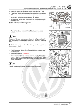 Protectedbycopyright.Copyi
ngforprivateorcommercialpurposes,inpartorinwhole,isnotpermittedunle
ssauthorisedbyVolkswagenAG.VolkswagenAGdoesnot guaranteeorac
ceptanyliabilitywithrespecttothecorrectnessofinformationinthisdocum
en
t.CopyrightbyVolkswagenAG.
– Separate electrical connector -1- for Lambda probe -G39- .
– Disconnect electrical connector -3- for reversing light switch -
F4- .
– Lay engine wiring harness on bracket -2- to side.
– Unscrew nut -arrow- and take retainer for electrical wiring off
threaded stud.
Models with an air conditioning system
– Pull activated charcoal canister off the bracket upwards
-arrow-.
Note
To prevent damage to condenser also to the refrigerant lines/ho‐
ses, ensure that the lines and hoses are not stretched, kinked or
bent.
To facilitate removing and installing the engine without opening
the refrigerant circuit:
– Remove bracket -arrow- for refrigerant lines on right longitu‐
dinal member.
– Remove ribbed belt ⇒ page 29 .
– Remove air conditioner compressor from bracket for ancilla‐
ries ⇒ Heating, Air conditioning system; Rep. Gr. 87 ; Repair
work on refrigerant circuit; Removing and installing air condi‐
tioner compressor .
Note
The air conditioning system wiring must not be opened.
Jetta 2005 ➤ , Bora 2006 ➤
4-cylinder Injection engine (1.6 l engine, direct injection) - Edition 08.2005
1. Removing and installing engine 11
 