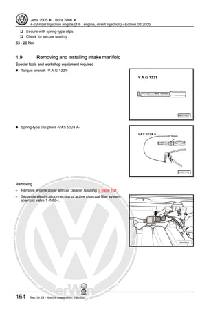 Protectedbycopyright.Copyi
ngforprivateorcommercialpurposes,inpartorinwhole,isnotpermittedunle
ssauthorisedbyVolkswagenAG.VolkswagenAGdoesnot guaranteeorac
ceptanyliabilitywithrespecttothecorrectnessofinformationinthisdocum
en
t.CopyrightbyVolkswagenAG.
❑ Secure with spring-type clips
❑ Check for secure seating
33 - 20 Nm
1.9 Removing and installing intake manifold
Special tools and workshop equipment required
♦ Torque wrench -V.A.G 1331-
♦ Spring-type clip pliers -VAS 5024 A-
Removing
– Remove engine cover with air cleaner housing ⇒ page 161 .
– Separate electrical connection of active charcoal filter system
solenoid valve 1 -N80- .
Jetta 2005 ➤ , Bora 2006 ➤
4-cylinder Injection engine (1.6 l engine, direct injection) - Edition 08.2005
164 Rep. Gr.24 - Mixture preparation, Injection
 
