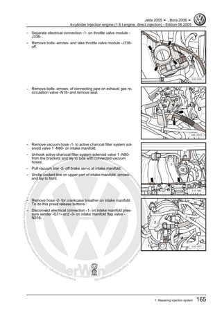 Protectedbycopyright.Copyi
ngforprivateorcommercialpurposes,inpartorinwhole,isnotpermittedunle
ssauthorisedbyVolkswagenAG.VolkswagenAGdoesnot guaranteeorac
ceptanyliabilitywithrespecttothecorrectnessofinformationinthisdocum
en
t.CopyrightbyVolkswagenAG.
– Separate electrical connection -1- on throttle valve module -
J338- .
– Remove bolts -arrows- and take throttle valve module -J338-
off.
– Remove bolts -arrows- of connecting pipe on exhaust gas re‐
circulation valve -N18- and remove seal.
– Remove vacuum hose -1- to active charcoal filter system sol‐
enoid valve 1 -N80- on intake manifold.
– Unhook active charcoal filter system solenoid valve 1 -N80-
from the brackets and lay to side with connected vacuum
hoses.
– Pull vacuum line -2- off brake servo at intake manifold.
– Unclip coolant line on upper part of intake manifold -arrows-
and lay to front.
– Remove hose -2- for crankcase breather on intake manifold.
To do this press release buttons.
– Disconnect electrical connection -1- on intake manifold pres‐
sure sender -G71- and -3- on intake manifold flap valve -
N316- .
Jetta 2005 ➤ , Bora 2006 ➤
4-cylinder Injection engine (1.6 l engine, direct injection) - Edition 08.2005
1. Repairing injection system 165
 