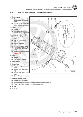 Protectedbycopyright.Copyi
ngforprivateorcommercialpurposes,inpartorinwhole,isnotpermittedunle
ssauthorisedbyVolkswagenAG.VolkswagenAGdoesnot guaranteeorac
ceptanyliabilitywithrespecttothecorrectnessofinformationinthisdocum
en
t.CopyrightbyVolkswagenAG.
1.10 Fuel rail with injectors - Assembly overview
1 - Retaining clip
❑ Ensure seated correctly
at injector and retaining
plate
❑ Fit with the opened side
to the injector connector
2 - O-ring
❑ Renew
❑ Before installing mois‐
ten with clean engine oil
3 - Injector, cylinder 4 -N33-
❑ Injector, cylinder 1 -
N30-
❑ Injector, cylinder 2 -
N31-
❑ Injector, cylinder 3 -
N32-
❑ Resistance 12.0…17.0
Ω∼ (at room tempera‐
ture)
❑ Removing and installing
⇒ page 170
4 - Seal
❑ Renew
❑ Do not oil or grease
5 - Vacuum hose
6 - Return hose
❑ From the high pressure
pump
❑ Blue or with blue mark‐
ing
❑ Secure with spring-type
clips
❑ Check for secure seating
7 - Pressure limiting valve
❑ Renew removed valve
❑ Before installing moisten O-rings lightly with clean engine oil
❑ Press in by hand using a 8 mm hexagon socket
8 - 20 Nm
9 - Fuel rail
Jetta 2005 ➤ , Bora 2006 ➤
4-cylinder Injection engine (1.6 l engine, direct injection) - Edition 08.2005
1. Repairing injection system 167
 