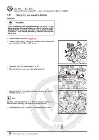 Protectedbycopyright.Copyi
ngforprivateorcommercialpurposes,inpartorinwhole,isnotpermittedunle
ssauthorisedbyVolkswagenAG.VolkswagenAGdoesnot guaranteeorac
ceptanyliabilitywithrespecttothecorrectnessofinformationinthisdocum
en
t.CopyrightbyVolkswagenAG.
1.11 Removing and installing fuel rail
Removing
WARNING
The fuel pressure in the high-pressure pipe can reach 120 bar!
Wear protective glasses and clothing to avoid injuries and skin
contact. Before loosening fuel pipes, wrap a cloth around the
connection. Then release pressure by carefully loosening the
banjo bolts.
– Remove intake manifold ⇒ page 164 .
– Press operating bar of vacuum actuator in direction of actuator
and lock with a ∅ 2.5 mm drill -arrow-.
– Separate electrical connectors -1- to -6-.
– Remove bolts -arrows- and take cable guide off.
– Remove bolt -2- of the cable guide and remove clip -4- from
the high-pressure line.
Note
Lock the screwed connections on the high-pressure pump and on
fuel rail when unbolting the union nuts with a spanner.
– Unscrew union nuts -3- and -1- of the high-pressure line.
Jetta 2005 ➤ , Bora 2006 ➤
4-cylinder Injection engine (1.6 l engine, direct injection) - Edition 08.2005
168 Rep. Gr.24 - Mixture preparation, Injection
 