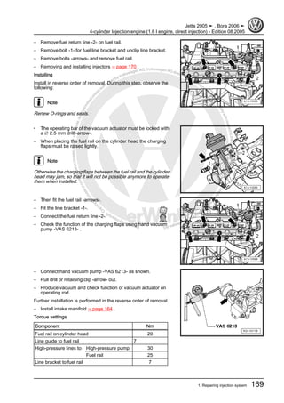 Protectedbycopyright.Copyi
ngforprivateorcommercialpurposes,inpartorinwhole,isnotpermittedunle
ssauthorisedbyVolkswagenAG.VolkswagenAGdoesnot guaranteeorac
ceptanyliabilitywithrespecttothecorrectnessofinformationinthisdocum
en
t.CopyrightbyVolkswagenAG.
– Remove fuel return line -2- on fuel rail.
– Remove bolt -1- for fuel line bracket and unclip line bracket.
– Remove bolts -arrows- and remove fuel rail.
– Removing and installing injectors ⇒ page 170 .
Installing
Install in reverse order of removal. During this step, observe the
following:
Note
Renew O-rings and seals.
• The operating bar of the vacuum actuator must be locked with
a ∅ 2.5 mm drill -arrow-.
– When placing the fuel rail on the cylinder head the charging
flaps must be raised lightly.
Note
Otherwise the charging flaps between the fuel rail and the cylinder
head may jam, so that it will not be possible anymore to operate
them when installed.
– Then fit the fuel rail -arrows-.
– Fit the line bracket -1-.
– Connect the fuel return line -2-.
– Check the function of the charging flaps using hand vacuum
pump -VAS 6213- .
– Connect hand vacuum pump -VAS 6213- as shown.
– Pull drill or retaining clip -arrow- out.
– Produce vacuum and check function of vacuum actuator on
operating rod.
Further installation is performed in the reverse order of removal.
– Install intake manifold ⇒ page 164 .
Torque settings
Component Nm
Fuel rail on cylinder head 20
Line guide to fuel rail 7
High-pressure lines to High-pressure pump 30
Fuel rail 25
Line bracket to fuel rail 7
Jetta 2005 ➤ , Bora 2006 ➤
4-cylinder Injection engine (1.6 l engine, direct injection) - Edition 08.2005
1. Repairing injection system 169
 