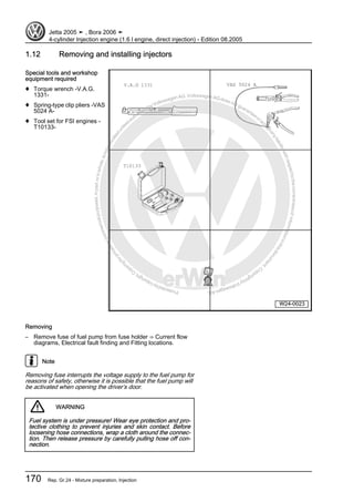 Protectedbycopyright.Copyi
ngforprivateorcommercialpurposes,inpartorinwhole,isnotpermittedunle ssauthorisedbyVolkswagenAG.VolkswagenAGdoesnot guaranteeorac
ceptanyliabilitywithrespecttothecorrectnessofinformationinthisdocum
ent.CopyrightbyVolkswagenAG.
1.12 Removing and installing injectors
Special tools and workshop
equipment required
♦ Torque wrench -V.A.G.
1331-
♦ Spring-type clip pliers -VAS
5024 A-
♦ Tool set for FSI engines -
T10133-
Removing
– Remove fuse of fuel pump from fuse holder ⇒ Current flow
diagrams, Electrical fault finding and Fitting locations.
Note
Removing fuse interrupts the voltage supply to the fuel pump for
reasons of safety, otherwise it is possible that the fuel pump will
be activated when opening the driver’s door.
WARNING
Fuel system is under pressure! Wear eye protection and pro‐
tective clothing to prevent injuries and skin contact. Before
loosening hose connections, wrap a cloth around the connec‐
tion. Then release pressure by carefully pulling hose off con‐
nection.
Jetta 2005 ➤ , Bora 2006 ➤
4-cylinder Injection engine (1.6 l engine, direct injection) - Edition 08.2005
170 Rep. Gr.24 - Mixture preparation, Injection
 