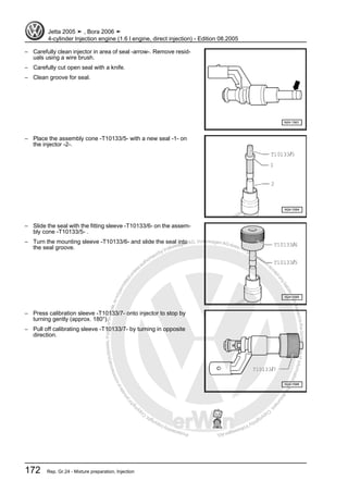 Protectedbycopyright.Copyi
ngforprivateorcommercialpurposes,inpartorinwhole,isnotpermittedunle
ssauthorisedbyVolkswagenAG.VolkswagenAGdoesnot guaranteeorac
ceptanyliabilitywithrespecttothecorrectnessofinformationinthisdocum
en
t.CopyrightbyVolkswagenAG.
– Carefully clean injector in area of seal -arrow-. Remove resid‐
uals using a wire brush.
– Carefully cut open seal with a knife.
– Clean groove for seal.
– Place the assembly cone -T10133/5- with a new seal -1- on
the injector -2-.
– Slide the seal with the fitting sleeve -T10133/6- on the assem‐
bly cone -T10133/5- .
– Turn the mounting sleeve -T10133/6- and slide the seal into
the seal groove.
– Press calibration sleeve -T10133/7- onto injector to stop by
turning gently (approx. 180°).
– Pull off calibrating sleeve -T10133/7- by turning in opposite
direction.
Jetta 2005 ➤ , Bora 2006 ➤
4-cylinder Injection engine (1.6 l engine, direct injection) - Edition 08.2005
172 Rep. Gr.24 - Mixture preparation, Injection
 