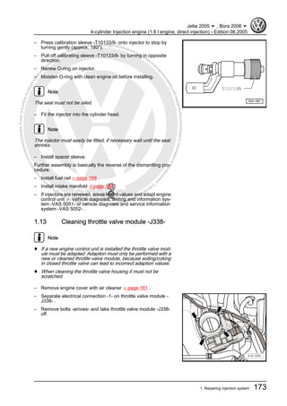Protectedbycopyright.Copyi
ngforprivateorcommercialpurposes,inpartorinwhole,isnotpermittedunle
ssauthorisedbyVolkswagenAG.VolkswagenAGdoesnot guaranteeorac
ceptanyliabilitywithrespecttothecorrectnessofinformationinthisdocum
en
t.CopyrightbyVolkswagenAG.
– Press calibration sleeve -T10133/8- onto injector to stop by
turning gently (approx. 180°).
– Pull off calibrating sleeve -T10133/8- by turning in opposite
direction.
– Renew O-ring on injector.
– Moisten O-ring with clean engine oil before installing.
Note
The seal must not be oiled.
– Fit the injector into the cylinder head.
Note
The injector must easily be fitted, if necessary wait until the seal
shrinks.
– Install spacer sleeve.
Further assembly is basically the reverse of the dismantling pro‐
cedure.
– Install fuel rail ⇒ page 168 .
– Install intake manifold ⇒ page 164 .
– If injectors are renewed, erase learnt values and adapt engine
control unit ⇒ Vehicle diagnosis, testing and information sys‐
tem -VAS 5051- or vehicle diagnosis and service information
system -VAS 5052- .
1.13 Cleaning throttle valve module -J338-
Note
♦ If a new engine control unit is installed the throttle valve mod‐
ule must be adapted. Adaption must only be performed with a
new or cleaned throttle valve module, because soiling/coking
in closed throttle valve can lead to incorrect adaption values.
♦ When cleaning the throttle valve housing it must not be
scratched.
– Remove engine cover with air cleaner ⇒ page 161 .
– Separate electrical connection -1- on throttle valve module -
J338- .
– Remove bolts -arrows- and take throttle valve module -J338-
off.
Jetta 2005 ➤ , Bora 2006 ➤
4-cylinder Injection engine (1.6 l engine, direct injection) - Edition 08.2005
1. Repairing injection system 173
 