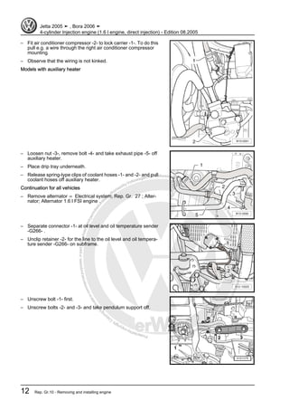 Protectedbycopyright.Copyi
ngforprivateorcommercialpurposes,inpartorinwhole,isnotpermittedunle
ssauthorisedbyVolkswagenAG.VolkswagenAGdoesnot guaranteeorac
ceptanyliabilitywithrespecttothecorrectnessofinformationinthisdocum
en
t.CopyrightbyVolkswagenAG.
– Fit air conditioner compressor -2- to lock carrier -1-. To do this
pull e.g. a wire through the right air conditioner compressor
mounting.
– Observe that the wiring is not kinked.
Models with auxiliary heater
– Loosen nut -3-, remove bolt -4- and take exhaust pipe -5- off
auxiliary heater.
– Place drip tray underneath.
– Release spring-type clips of coolant hoses -1- and -2- and pull
coolant hoses off auxiliary heater.
Continuation for all vehicles
– Remove alternator ⇒ Electrical system; Rep. Gr. 27 ; Alter‐
nator; Alternator 1.6 l FSI engine .
– Separate connector -1- at oil level and oil temperature sender
-G266- .
– Unclip retainer -2- for the line to the oil level and oil tempera‐
ture sender -G266- on subframe.
– Unscrew bolt -1- first.
– Unscrew bolts -2- and -3- and take pendulum support off.
Jetta 2005 ➤ , Bora 2006 ➤
4-cylinder Injection engine (1.6 l engine, direct injection) - Edition 08.2005
12 Rep. Gr.10 - Removing and installing engine
 