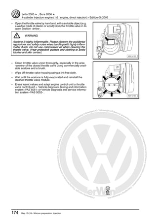 Protectedbycopyright.Copyi
ngforprivateorcommercialpurposes,inpartorinwhole,isnotpermittedunle
ssauthorisedbyVolkswagenAG.VolkswagenAGdoesnot guaranteeorac
ceptanyliabilitywithrespecttothecorrectnessofinformationinthisdocum
en
t.CopyrightbyVolkswagenAG.
– Open the throttle valve by hand and, with a suitable object (e.g.
a wedge made of plastic or wood) block the throttle valve in its
open position -arrow-.
WARNING
Acetone is highly inflammable. Please observe the accidental
regulations and safety notes when handling with highly inflam‐
mable fluids. Do not use compressed air when cleaning the
throttle valve. Wear protective glasses and clothing to avoid
injuries and skin contact.
– Clean throttle valve union thoroughly, especially in the area
-arrows- of the closed throttle valve using commercially avail‐
able acetone and a brush.
– Wipe off throttle valve housing using a lint-free cloth.
– Wait until the acetone is fully evaporated and reinstall the
cleaned throttle valve module.
– Erase learnt values and adapt engine control unit to throttle
valve control part ⇒ Vehicle diagnosis, testing and information
system -VAS 5051- or Vehicle diagnosis and service informa‐
tion system -VAS 5052- .
Jetta 2005 ➤ , Bora 2006 ➤
4-cylinder Injection engine (1.6 l engine, direct injection) - Edition 08.2005
174 Rep. Gr.24 - Mixture preparation, Injection
 