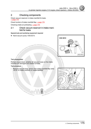 Protectedbycopyright.Copyi
ngforprivateorcommercialpurposes,inpartorinwhole,isnotpermittedunle
ssauthorisedbyVolkswagenAG.VolkswagenAGdoesnot guaranteeorac
ceptanyliabilitywithrespecttothecorrectnessofinformationinthisdocum
en
t.CopyrightbyVolkswagenAG.
2 Checking components
Check vacuum reservoir in intake manifold for leaks
⇒ page 175
Check function of intake manifold flap ⇒ page 176
Checking intake air preheating ⇒ page 176
2.1 Check vacuum reservoir in intake mani‐
fold for leaks
Special tools and workshop equipment required
♦ Hand vacuum pump -VAS 6213-
Test prerequisites
Perform visual check, whether all vacuum hoses on the intake
manifold are damaged and seated correctly.
Test procedure
– Remove vacuum hose -arrow- from intake manifold flap valve
-N316- to intake manifold on intake manifold.
Jetta 2005 ➤ , Bora 2006 ➤
4-cylinder Injection engine (1.6 l engine, direct injection) - Edition 08.2005
2. Checking components 175
 