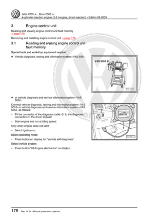Protectedbycopyright.Copyi
ngforprivateorcommercialpurposes,inpartorinwhole,isnotpermittedunle
ssauthorisedbyVolkswagenAG.VolkswagenAGdoesnot guaranteeorac
ceptanyliabilitywithrespecttothecorrectnessofinformationinthisdocum
en
t.CopyrightbyVolkswagenAG.
3 Engine control unit
Reading and erasing engine control unit fault memory
⇒ page 178
Removing and installing engine control unit ⇒ page 179
3.1 Reading and erasing engine control unit
fault memory
Special tools and workshop equipment required
♦ Vehicle diagnosis, testing and information system -VAS 5051-
♦ or vehicle diagnosis and service information system -VAS
5052-
Connect vehicle diagnosis, testing and information system -VAS
5051- or vehicle diagnosis and service information system -VAS
5052- as follows:
– Fit the connector of the diagnosis cable -2- to the diagnosis
connection in the driver footwell.
– Start engine and run at idling speed.
Only when engine does not start:
– Switch ignition on.
Select operating mode:
– Press button on display for “Vehicle self-diagnosis”.
Select vehicle system:
– Press button “01-Engine electronics” on display.
Jetta 2005 ➤ , Bora 2006 ➤
4-cylinder Injection engine (1.6 l engine, direct injection) - Edition 08.2005
178 Rep. Gr.24 - Mixture preparation, Injection
 