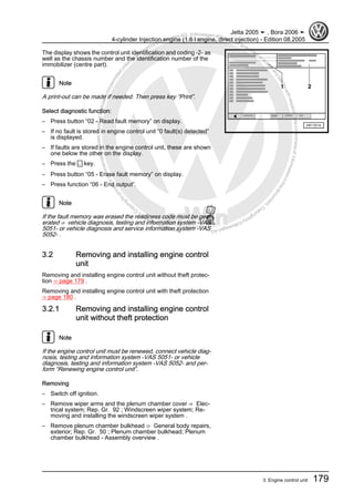 Protectedbycopyright.Copyi
ngforprivateorcommercialpurposes,inpartorinwhole,isnotpermittedunle
ssauthorisedbyVolkswagenAG.VolkswagenAGdoesnot guaranteeorac
ceptanyliabilitywithrespecttothecorrectnessofinformationinthisdocum
en
t.CopyrightbyVolkswagenAG.
The display shows the control unit identification and coding -2- as
well as the chassis number and the identification number of the
immobilizer (centre part).
Note
A print-out can be made if needed. Then press key “Print”.
Select diagnostic function:
– Press button “02 - Read fault memory” on display.
– If no fault is stored in engine control unit “0 fault(s) detected”
is displayed.
– If faults are stored in the engine control unit, these are shown
one below the other on the display.
– Press the ← key.
– Press button “05 - Erase fault memory” on display.
– Press function “06 - End output”.
Note
If the fault memory was erased the readiness code must be gen‐
erated ⇒ vehicle diagnosis, testing and information system -VAS
5051- or vehicle diagnosis and service information system -VAS
5052- .
3.2 Removing and installing engine control
unit
Removing and installing engine control unit without theft protec‐
tion ⇒ page 179 .
Removing and installing engine control unit with theft protection
⇒ page 180 .
3.2.1 Removing and installing engine control
unit without theft protection
Note
If the engine control unit must be renewed, connect vehicle diag‐
nosis, testing and information system -VAS 5051- or vehicle
diagnosis, testing and information system -VAS 5052- and per‐
form “Renewing engine control unit”.
Removing
– Switch off ignition.
– Remove wiper arms and the plenum chamber cover ⇒ Elec‐
trical system; Rep. Gr. 92 ; Windscreen wiper system; Re‐
moving and installing the windscreen wiper system .
– Remove plenum chamber bulkhead ⇒ General body repairs,
exterior; Rep. Gr. 50 ; Plenum chamber bulkhead; Plenum
chamber bulkhead - Assembly overview .
Jetta 2005 ➤ , Bora 2006 ➤
4-cylinder Injection engine (1.6 l engine, direct injection) - Edition 08.2005
3. Engine control unit 179
 