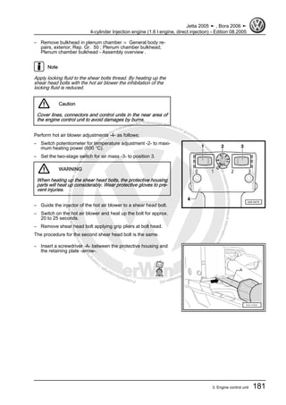 Protectedbycopyright.Copyi
ngforprivateorcommercialpurposes,inpartorinwhole,isnotpermittedunle
ssauthorisedbyVolkswagenAG.VolkswagenAGdoesnot guaranteeorac
ceptanyliabilitywithrespecttothecorrectnessofinformationinthisdocum
en
t.CopyrightbyVolkswagenAG.
– Remove bulkhead in plenum chamber ⇒ General body re‐
pairs, exterior; Rep. Gr. 50 ; Plenum chamber bulkhead;
Plenum chamber bulkhead - Assembly overview .
Note
Apply locking fluid to the shear bolts thread. By heating up the
shear head bolts with the hot air blower the inhibitation of the
locking fluid is reduced.
Caution
Cover lines, connectors and control units in the near area of
the engine control unit to avoid damages by burns.
Perform hot air blower adjustments -4- as follows:
– Switch potentiometer for temperature adjustment -2- to maxi‐
mum heating power (600 °C).
– Set the two-stage switch for air mass -3- to position 3.
WARNING
When heating up the shear head bolts, the protective housing
parts will heat up considerably. Wear protective gloves to pre‐
vent injuries.
– Guide the injector of the hot air blower to a shear head bolt.
– Switch on the hot air blower and heat up the bolt for approx.
20 to 25 seconds.
– Remove shear head bolt applying grip pliers at bolt head.
The procedure for the second shear head bolt is the same.
– Insert a screwdriver -A- between the protective housing and
the retaining plate -arrow-.
Jetta 2005 ➤ , Bora 2006 ➤
4-cylinder Injection engine (1.6 l engine, direct injection) - Edition 08.2005
3. Engine control unit 181
 