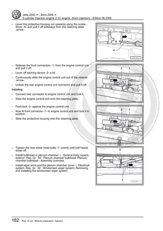 Protectedbycopyright.Copyi
ngforprivateorcommercialpurposes,inpartorinwhole,isnotpermittedunle
ssauthorisedbyVolkswagenAG.VolkswagenAGdoesnot guaranteeorac
ceptanyliabilitywithrespecttothecorrectnessofinformationinthisdocum
en
t.CopyrightbyVolkswagenAG.
– Lever the protective housing out upwards using the screw‐
driver -A- and pull it off sideways from the retaining plate
-arrow-.
– Release the front connectors -1- from the engine control unit
and pull it off.
– Lever off latching device -2- a bit.
– Continuously slide the engine control unit out of the retainer
-arrow-.
– Unlock the rear engine control unit connector and pull it off.
Installing
– Connect rear connector to engine control unit and lock it.
– Slide the engine control unit onto the retaining plate.
– Push lock -2- against the engine control unit.
– Now fit front connector -1- to engine control unit and lock it in
position.
– Slide the protective housing onto the retaining plate.
– Tighten the new shear head bolts -1- evenly until bolt heads
shear off.
– Install bulkhead in plenum chamber ⇒ General body repairs,
exterior; Rep. Gr. 50 ; Plenum chamber bulkhead; Plenum
chamber bulkhead - Assembly overview .
– Install wiper arms and the plenum chamber cover ⇒ Electrical
system; Rep. Gr. 92 ; Windscreen wiper system; Removing
and installing the windscreen wiper system .
Jetta 2005 ➤ , Bora 2006 ➤
4-cylinder Injection engine (1.6 l engine, direct injection) - Edition 08.2005
182 Rep. Gr.24 - Mixture preparation, Injection
 