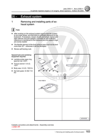 Protectedbycopyright.Copyi
ngforprivateorcommercialpurposes,inpartorinwhole,isnotpermittedunle
ssauthorisedbyVolkswagenAG.VolkswagenAGdoesnot guaranteeorac
ceptanyliabilitywithrespecttothecorrectnessofinformationinthisdocum
en
t.CopyrightbyVolkswagenAG.
26 – Exhaust system
1 Removing and installing parts of ex‐
haust system
Note
♦ After working on the exhaust system ensure that the system
is not under stress, and that there is sufficient clearance to the
bodywork. If necessary, loosen double and single clamps and
align silencer and pre-catalytic converter so that sufficient
clearance is maintained to the bodywork and the support rings
are evenly loaded.
♦ The flexible element of the front exhaust pipe must not be bent
more than 30° - otherwise it will be damaged.
♦ Renew self-locking nuts.
Special tools and workshop
equipment required
♦ Lambda probe open ring
spanner set -3337-
♦ Torque wrench -V.A.G.
1331-
♦ Body saw -V.A.G. 1523 A-
♦ Hot bolt paste -G 052 112
A3-
Catalytic converters and attachments - Assembly overview
⇒ page 184
Jetta 2005 ➤ , Bora 2006 ➤
4-cylinder Injection engine (1.6 l engine, direct injection) - Edition 08.2005
1. Removing and installing parts of exhaust system 183
 