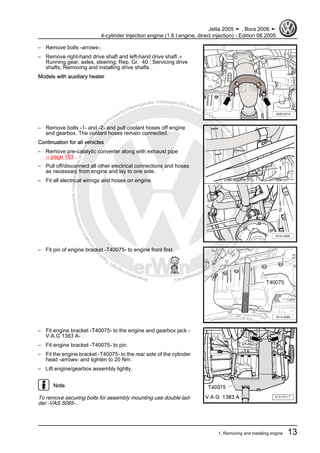 Protectedbycopyright.Copyi
ngforprivateorcommercialpurposes,inpartorinwhole,isnotpermittedunle
ssauthorisedbyVolkswagenAG.VolkswagenAGdoesnot guaranteeorac
ceptanyliabilitywithrespecttothecorrectnessofinformationinthisdocum
en
t.CopyrightbyVolkswagenAG.
– Remove bolts -arrows-.
– Remove right-hand drive shaft and left-hand drive shaft ⇒
Running gear, axles, steering; Rep. Gr. 40 ; Servicing drive
shafts; Removing and installing drive shafts .
Models with auxiliary heater
– Remove bolts -1- and -2- and pull coolant hoses off engine
and gearbox. The coolant hoses remain connected.
Continuation for all vehicles
– Remove pre-catalytic converter along with exhaust pipe
⇒ page 183 .
– Pull off/disconnect all other electrical connections and hoses
as necessary from engine and lay to one side.
– Fit all electrical wirings and hoses on engine.
– Fit pin of engine bracket -T40075- to engine front first.
– Fit engine bracket -T40075- to the engine and gearbox jack -
V.A.G 1383 A- .
– Fit engine bracket -T40075- to pin.
– Fit the engine bracket -T40075- to the rear side of the cylinder
head -arrows- and tighten to 20 Nm.
– Lift engine/gearbox assembly lightly.
Note
To remove securing bolts for assembly mounting use double lad‐
der -VAS 5085- .
Jetta 2005 ➤ , Bora 2006 ➤
4-cylinder Injection engine (1.6 l engine, direct injection) - Edition 08.2005
1. Removing and installing engine 13
 