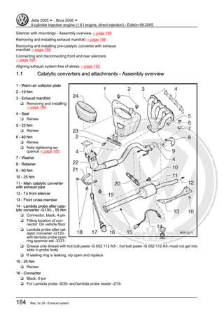 Protectedbycopyright.Copyi
ngforprivateorcommercialpurposes,inpartorinwhole,isnotpermittedunle
ssauthorisedbyVolkswagenAG.VolkswagenAGdoesnot guaranteeorac
ceptanyliabilitywithrespecttothecorrectnessofinformationinthisdocum
en
t.CopyrightbyVolkswagenAG.
Silencer with mountings - Assembly overview ⇒ page 186
Removing and installing exhaust manifold ⇒ page 186
Removing and installing pre-catalytic converter with exhaust
manifold ⇒ page 188
Connecting and disconnecting front and rear silencers
⇒ page 190
Aligning exhaust system free of stress ⇒ page 192
1.1 Catalytic converters and attachments - Assembly overview
1 - Warm air collector plate
2 - 10 Nm
3 - Exhaust manifold
❑ Removing and installing
⇒ page 186
4 - Seal
❑ Renew
5 - 25 Nm
❑ Renew
6 - 40 Nm
❑ Renew
❑ Note tightening se‐
quence ⇒ page 185
7 - Washer
8 - Retainer
9 - 60 Nm
10 - 25 Nm
11 - Main catalytic converter
with exhaust pipe
12 - To front silencer
13 - Front cross member
14 - Lambda probe after cata‐
lytic converter -G130- , 55 Nm
❑ Connector, black, 4-pin
❑ Fitting location of con‐
nector: On vehicle floor
❑ Lambda probe after cat‐
alytic converter -G130-
with lambda probe open
ring spanner set -3337-
❑ Grease only thread with hot bolt paste -G 052 112 A3- ; hot bolt paste -G 052 112 A3- must not get into
slots in probe body
❑ If sealing ring is leaking, nip open and replace
15 - 25 Nm
❑ Renew
16 - Connector
❑ Black, 6-pin
❑ For Lambda probe -G39- and lambda probe heater -Z19-
Jetta 2005 ➤ , Bora 2006 ➤
4-cylinder Injection engine (1.6 l engine, direct injection) - Edition 08.2005
184 Rep. Gr.26 - Exhaust system
 