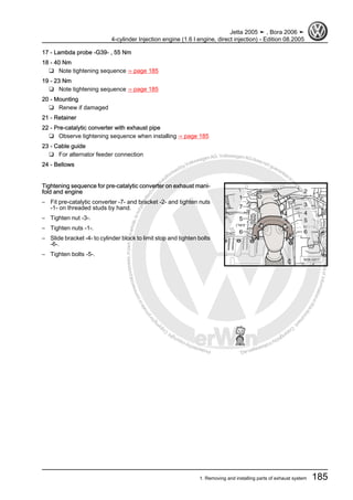 Protectedbycopyright.Copyi
ngforprivateorcommercialpurposes,inpartorinwhole,isnotpermittedunle
ssauthorisedbyVolkswagenAG.VolkswagenAGdoesnot guaranteeorac
ceptanyliabilitywithrespecttothecorrectnessofinformationinthisdocum
en
t.CopyrightbyVolkswagenAG.
17 - Lambda probe -G39- , 55 Nm
18 - 40 Nm
❑ Note tightening sequence ⇒ page 185
19 - 23 Nm
❑ Note tightening sequence ⇒ page 185
20 - Mounting
❑ Renew if damaged
21 - Retainer
22 - Pre-catalytic converter with exhaust pipe
❑ Observe tightening sequence when installing ⇒ page 185
23 - Cable guide
❑ For alternator feeder connection
24 - Bellows
Tightening sequence for pre-catalytic converter on exhaust mani‐
fold and engine
– Fit pre-catalytic converter -7- and bracket -2- and tighten nuts
-1- on threaded studs by hand.
– Tighten nut -3-.
– Tighten nuts -1-.
– Slide bracket -4- to cylinder block to limit stop and tighten bolts
-6-.
– Tighten bolts -5-.
Jetta 2005 ➤ , Bora 2006 ➤
4-cylinder Injection engine (1.6 l engine, direct injection) - Edition 08.2005
1. Removing and installing parts of exhaust system 185
 