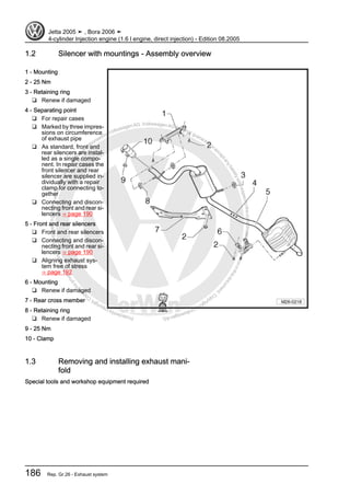 Protectedbycopyright.Copyi
ngforprivateorcommercialpurposes,inpartorinwhole,isnotpermittedunle
ssauthorisedbyVolkswagenAG.VolkswagenAGdoesnot guaranteeorac
ceptanyliabilitywithrespecttothecorrectnessofinformationinthisdocum
en
t.CopyrightbyVolkswagenAG.
1.2 Silencer with mountings - Assembly overview
1 - Mounting
2 - 25 Nm
3 - Retaining ring
❑ Renew if damaged
4 - Separating point
❑ For repair cases
❑ Marked by three impres‐
sions on circumference
of exhaust pipe
❑ As standard, front and
rear silencers are instal‐
led as a single compo‐
nent. In repair cases the
front silencer and rear
silencer are supplied in‐
dividually with a repair
clamp for connecting to‐
gether
❑ Connecting and discon‐
necting front and rear si‐
lencers ⇒ page 190
5 - Front and rear silencers
❑ Front and rear silencers
❑ Connecting and discon‐
necting front and rear si‐
lencers ⇒ page 190
❑ Aligning exhaust sys‐
tem free of stress
⇒ page 192
6 - Mounting
❑ Renew if damaged
7 - Rear cross member
8 - Retaining ring
❑ Renew if damaged
9 - 25 Nm
10 - Clamp
1.3 Removing and installing exhaust mani‐
fold
Special tools and workshop equipment required
Jetta 2005 ➤ , Bora 2006 ➤
4-cylinder Injection engine (1.6 l engine, direct injection) - Edition 08.2005
186 Rep. Gr.26 - Exhaust system
 